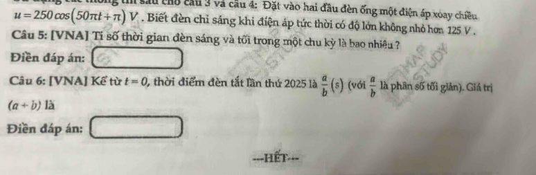 Ông th sau chổ cầu 3 và cầu 4: Đặt vào hai đầu đèn ống một điện áp xoay chiều
u=250cos (50π t+π )V. Biết đền chỉ sáng khi điện áp tức thời có độ lớn không nhỏ hơn 125 V. 
Câu 5: [VNA] Ti số thời gian đèn sáng và tối trong một chu kỳ là bao nhiêu ? 
Điền đáp án: 
.. 
Câu 6: [VNA] Kể từ t=0 , thời điểm đèn tắt lần thứ 2025 là  a/b (s) (với  a/b  là phân số tối giản). Giá trị
(a+b)la
Điền đáp án: □ 
===HếT===