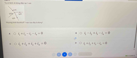 Ta có hình vẽ dòng điện tại 1 nút:
Phương trình Kirchhoff 1 nào sau đây là đúng?
A i_1+i_2-i_3-i_4=0
i_1-i_2+i_3-i_4=0
c i_1+i_2+i_3+i_4=0
i_1+i_2+i_3-i_4=0
s 6 7