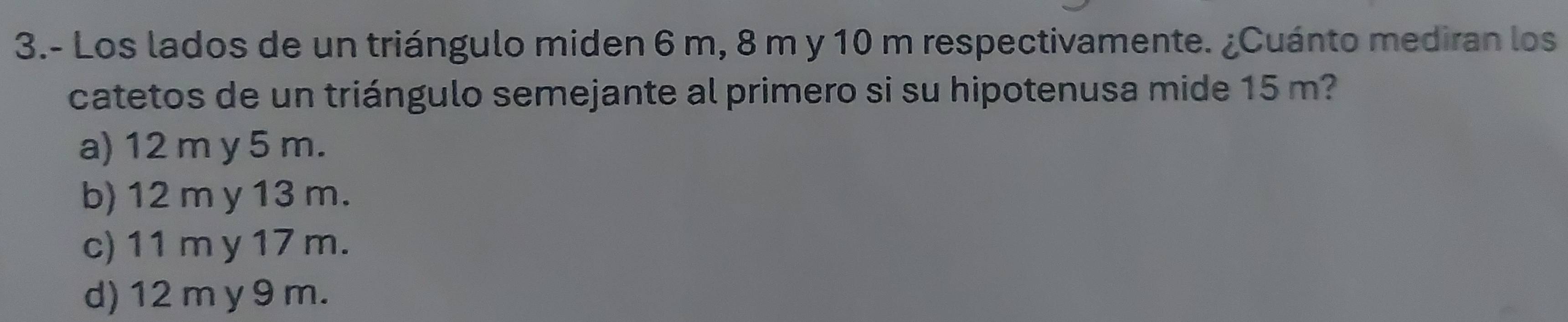 3.- Los lados de un triángulo miden 6 m, 8 m y 10 m respectivamente. ¿Cuánto mediran los
catetos de un triángulo semejante al primero si su hipotenusa mide 15 m?
a) 12 m y 5 m.
b) 12 m y 13 m.
c) 11 m y 17 m.
d) 12 m y 9 m.