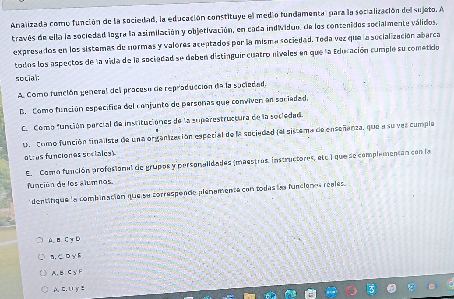 Analizada como función de la sociedad, la educación constituye el medio fundamental para la socialización del sujeto. A
través de ella la sociedad logra la asimilación y objetivación, en cada individuo, de los contenidos socialmente válidos,
expresados en los sistemas de normas y valores aceptados por la misma sociedad. Toda vez que la socialización abarca
todos los aspectos de la vida de la sociedad se deben distinguir cuatro niveles en que la Educación cumple su cometido
social:
A. Como función general del proceso de reproducción de la sociedad.
B. Como función específica del conjunto de personas que conviven en sociedad.
C. Como función parcial de instituciones de la superestructura de la sociedad.
D. Como función finalista de una organización especial de la sociedad (el sistema de enseñanza, que a su vez cumple
otras funciones sociales).
E. Como función profesional de grupos y personalidades (maestros, instructores, etc.) que se complementan con la
función de los alumnos.
Identifique la combinación que se corresponde plenamente con todas las funciones reales.
'A, B, C y D
B, C, D y E
A, B, C y E
A, C, D y E