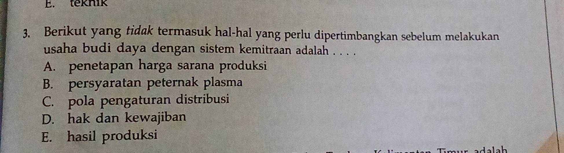 teknik
3. Berikut yang tidak termasuk hal-hal yang perlu dipertimbangkan sebelum melakukan
usaha budi daya dengan sistem kemitraan adalah . . . .
A. penetapan harga sarana produksi
B. persyaratan peternak plasma
C. pola pengaturan distribusi
D. hak dan kewajiban
E. hasil produksi