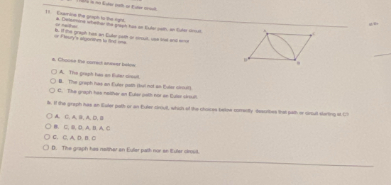 nore is no Euler path or Euler oircult.
11. Exemine the graph to the right. a. Delermina whether the graph has an Euler path, an Euler circut 
or neither
gh the
or Floury's algorithm to find one b. If the graph has an Euler path or circuit, use trial and errue
a. Choose the correct answer below
A. The graph has an Euler circuit.
B. The graph has an Eular path (but not an Euler circult)
C. The graph has neither an Euler path nor an Euler circult.
b. If the graph has an Euler path or an Euler circuit, which of the choices below correctly describes that path or circult starting st C?
A. C, A, B, A,D. B
B. C, B, D, A, B. A, C
C. C, A,D, B. C
D. The graph has neither an Eufer path nor an Eufer circuit.