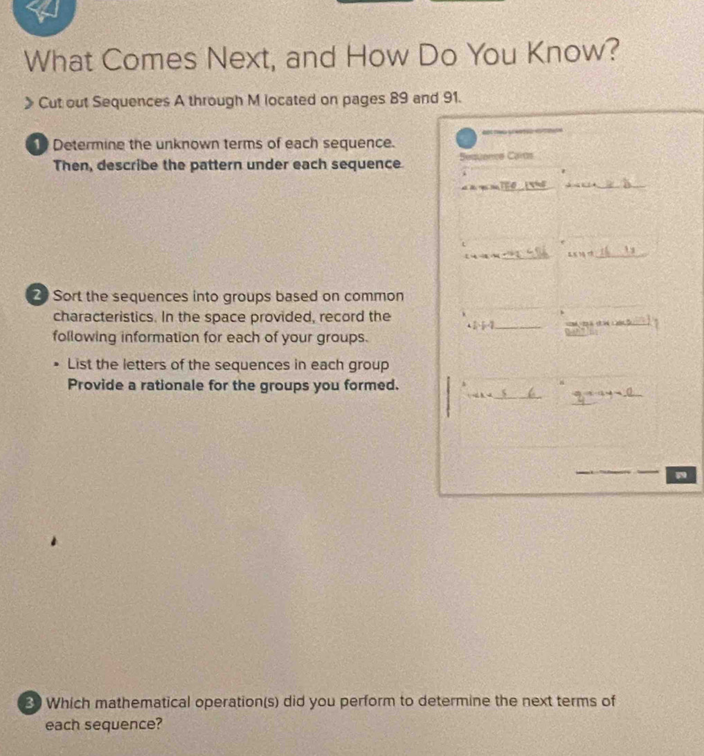 What Comes Next, and How Do You Know? 
Cut out Sequences A through M located on pages 89 and 91. 
1 Determine the unknown terms of each sequence. 
Then, describe the pattern under each sequence Sesuence Cars 
_ 
_ 
t
15
-4-12=4 _ 
_ △ XH,th
2 Sort the sequences into groups based on common 
characteristics. In the space provided, record the
4 1/2 - 1/2 - 1/2  _ 
following information for each of your groups. 
List the letters of the sequences in each group 
_ 
Provide a rationale for the groups you formed. 4 
_ ∠ 1-∠ 2
_ 2x-2y=_ 
30 Which mathematical operation(s) did you perform to determine the next terms of 
each sequence?