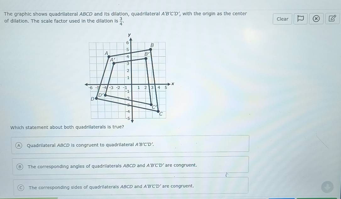 The graphic shows quadrilateral ABCD and its dilation, quadrilateral A'B'C'D', , with the origin as the center
of dilation. The scale factor used in the dilation is  3/4 . Clear a
Which statement about both quadrilaterals is true?
Quadrilateral ABCD is congruent to quadrilateral A'B'C'D'.
B) The corresponding angles of quadrilaterals ABCD and A'B'C'D' are congruent.
C The corresponding sides of quadrilaterals ABCD and A'B'C'D' are congruent.