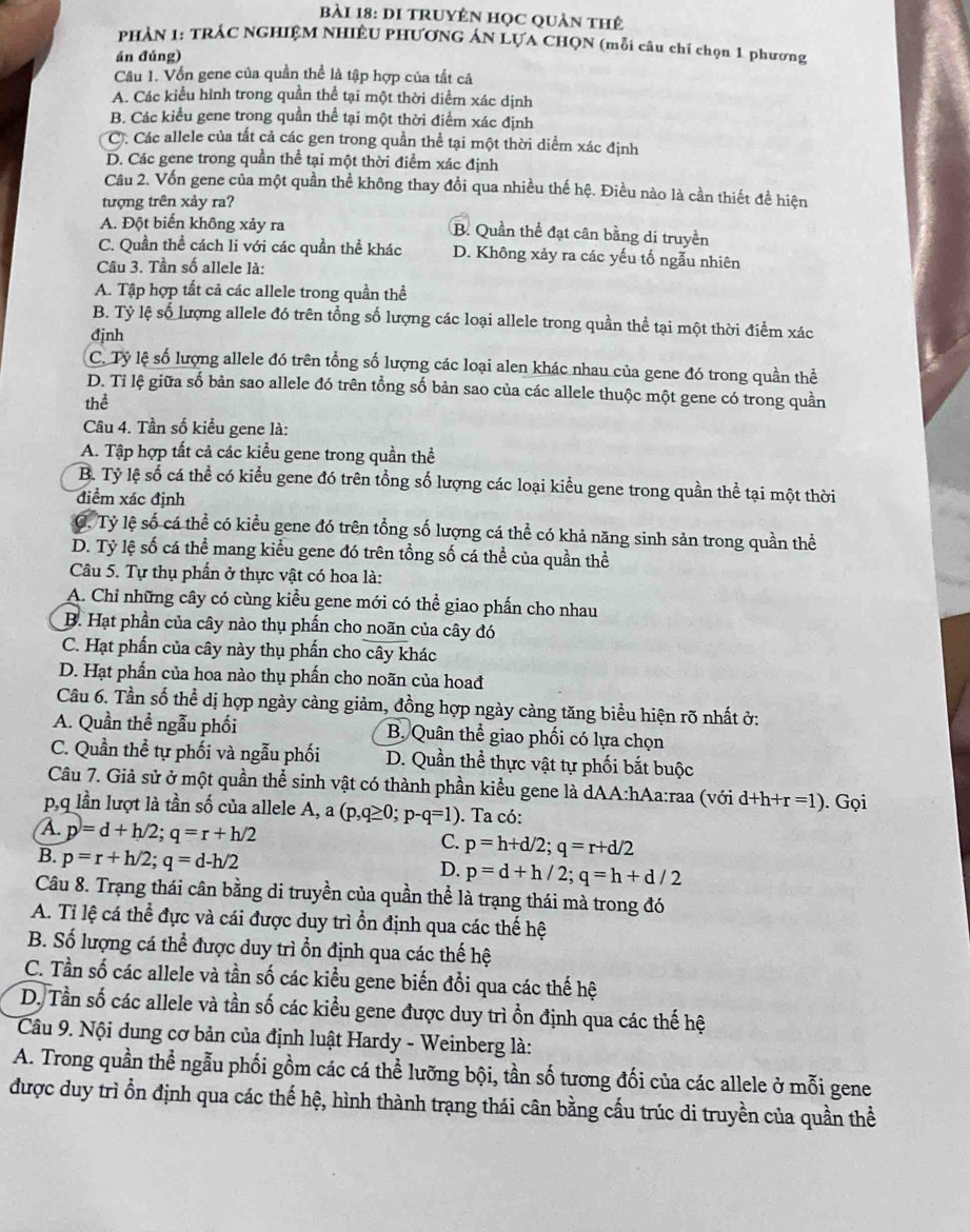 DI TRUYÊN HọC QUản tHẻ
PHẢN 1: TRÁC NGHIỆM NHIÊU PHƯƠNG ÁN LỤA CHQN (mỗi câu chỉ chọn 1 phương
án đúng)
Câu 1. Vốn gene của quần thể là tập hợp của tất cả
A. Các kiểu hình trong quần thể tại một thời diểm xác dịnh
B. Các kiểu gene trong quần thể tại một thời điểm xác định
C. Các allele của tất cả các gen trong quần thể tại một thời diểm xác định
D. Các gene trong quần thể tại một thời điểm xác định
Câu 2. Vốn gene của một quần thể không thay đổi qua nhiều thế hệ. Điều nào là cần thiết đề hiện
tượng trên xảy ra?
A. Đột biến không xảy ra B. Quần thể đạt cân bằng di truyền
C. Quần thể cách li với các quần thể khác D. Không xảy ra các yếu tố ngẫu nhiên
Câu 3. Tần số allele là:
A. Tập hợp tất cả các allele trong quần thể
B. Tỷ lệ số lượng allele đó trên tổng số lượng các loại allele trong quần thể tại một thời điểm xác
đjnh
C. Tỷ lệ số lượng allele đó trên tổng số lượng các loại alen khác nhau của gene đó trong quần thể
D. Tỉ lệ giữa số bản sao allele đó trên tổng số bản sao của các allele thuộc một gene có trong quần
thể
Câu 4. Tần số kiểu gene là:
A. Tập hợp tất cả các kiểu gene trong quần thể
B. Tỷ lệ số cá thể có kiểu gene đó trên tổng số lượng các loại kiểu gene trong quần thể tại một thời
điểm xác định
C. Tỷ lệ số cá thể có kiểu gene đó trên tổng số lượng cá thể có khả năng sinh sản trong quần thể
D. Tỷ lệ số cá thể mang kiểu gene đó trên tổng số cá thể của quần thể
Câu 5. Tự thụ phần ở thực vật có hoa là:
A. Chỉ những cây có cùng kiểu gene mới có thể giao phấn cho nhau
B. Hạt phần của cây nào thụ phấn cho noãn của cây đó
C. Hạt phẩn của cây này thụ phẩn cho cây khác
D. Hạt phần của hoa nào thụ phấn cho noãn của hoađ
Câu 6. Tần số thể dị hợp ngày càng giảm, đồng hợp ngày càng tăng biểu hiện rõ nhất ở:
A. Quần thể ngẫu phối  B. Quân thể giao phối có lựa chọn
C. Quần thể tự phối và ngẫu phối D. Quần thể thực vật tự phối bắt buộc
Câu 7. Giả sử ở một quần thể sinh vật có thành phần kiểu gene là dAA:hAa:raa (với d+h+r=1). Gọi
p,q lần lượt là tần số của allele A, a (p,q≥ 0;p-q=1). Ta có:
A. p=d+h/2;q=r+h/2 C. p=h+d/2;q=r+d/2
B. p=r+h/2;q=d-h/2
D. p=d+h/2;q=h+d/2
Câu 8. Trạng thái cân bằng di truyền của quần thể là trạng thái mà trong đó
A. Tỉ lệ cá thể đực và cái được duy trì ồn định qua các thế hệ
B. Số lượng cá thể được duy trì ổn định qua các thế hệ
C. Tần số các allele và tần số các kiểu gene biến đổi qua các thế hệ
D. Tần số các allele và tần số các kiều gene được duy trì ồn định qua các thế hệ
Câu 9. Nội dung cơ bản của định luật Hardy - Weinberg là:
A. Trong quần thể ngẫu phối gồm các cá thể lưỡng bội, tần số tương đối của các allele ở mỗi gene
được duy trì ổn định qua các thế hệ, hình thành trạng thái cân bằng cấu trúc di truyền của quần thể