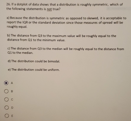 If a dotplot of data shows that a distribution is roughly symmetric, which of
the following statements is not true?
a) Because the distribution is symmetric as opposed to skewed, it is acceptable to
report the IQR or the standard deviation since those measures of spread will be
roughly equal.
b) The distance from Q3 to the maximum value will be roughly equal to the
distance from Q1 to the minimum value.
c) The distance from Q3 to the median will be roughly equal to the distance from
Q1 to the median.
d) The distribution could be bimodal.
e) The distribution could be uniform.
A
B
C
D
E