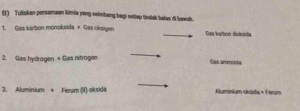 Tuliskan persamaan kimia yang seimbang bag? setiap tindak balas di bawah. 
1. Gas karbon monoksida + Gas oksigen 
Gas karbon dioksida 
2. Gas hydrogen + Gas nitrogen Gas ammonia 
3. Aluminium + Ferum (II) oksida Aluminium oksida + Ferum