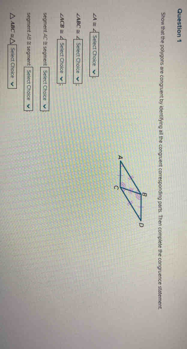 Show that the polygons are congruent by identifying all the congruent corresponding parts. Then complete the congruence statement.
∠ A≌ Select Choice
∠ ABC≌ Select Choice
∠ ACB≌ 4 Select Choice 
segment AC ≅ segment Select Choice 
segment AB ≅ segment Select Choice
△ ABC≌ △ Select Choice