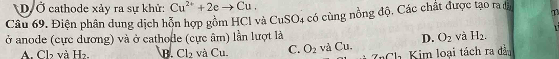 D. Ở cathode xảy ra sự khử: Cu^(2+)+2eto Cu. 
Câu 69. Điện phân dung dịch hỗn hợp gồm HCl và 6 CuSO_4 có cùng nồng độ. Các chất được tạo ra đdà m
1
ở anode (cực dương) và ở cathode (cực âm) lần lượt là D. O_2 và H_2.
C. O_2
A. Cb và H_2. B. Cl_2 và Cu. và 1 1.
_nCl_2 Kim loại tách ra đầu