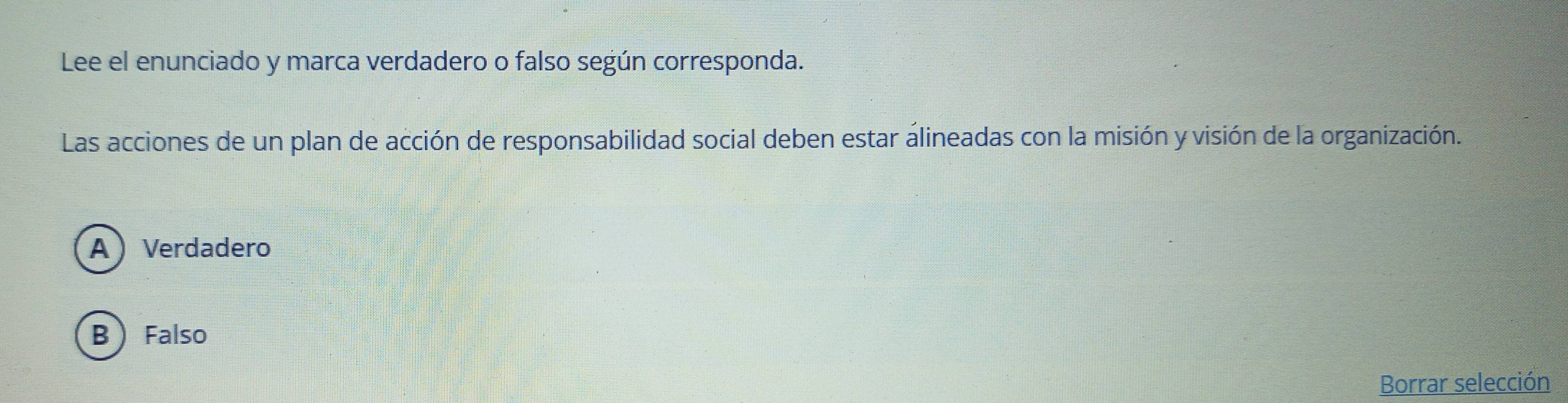 Lee el enunciado y marca verdadero o falso según corresponda.
Las acciones de un plan de acción de responsabilidad social deben estar álineadas con la misión y visión de la organización.
AVerdadero
B  Falso
Borrar selección