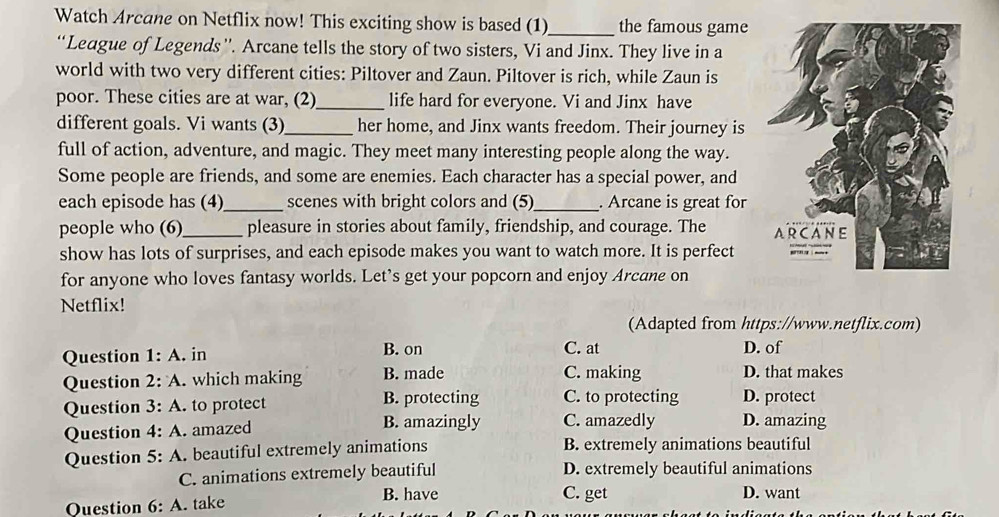 Watch Arcane on Netflix now! This exciting show is based (1)_ the famous game
“League of Legends''. Arcane tells the story of two sisters, Vi and Jinx. They live in a
world with two very different cities: Piltover and Zaun. Piltover is rich, while Zaun is
poor. These cities are at war, (2)_ life hard for everyone. Vi and Jinx have
different goals. Vi wants (3)_ her home, and Jinx wants freedom. Their journey is
full of action, adventure, and magic. They meet many interesting people along the way.
Some people are friends, and some are enemies. Each character has a special power, and
each episode has (4)_ scenes with bright colors and (5)_ . Arcane is great for
people who (6)_ pleasure in stories about family, friendship, and courage. The 
show has lots of surprises, and each episode makes you want to watch more. It is perfect
for anyone who loves fantasy worlds. Let's get your popcorn and enjoy Arcane on
Netflix!
(Adapted from https://www.netflix.com)
Question 1:A . in B. on C. at D. of
Question 2:A . which making B. made C. making D. that makes
Question 3:A to protect B. protecting C. to protecting D. protect
Question 4:A amazed B. amazingly C. amazedly D. amazing
Question 5:A A. beautiful extremely animations B. extremely animations beautiful
C. animations extremely beautiful D. extremely beautiful animations
Question 6:A . take
B. have C. get D. want