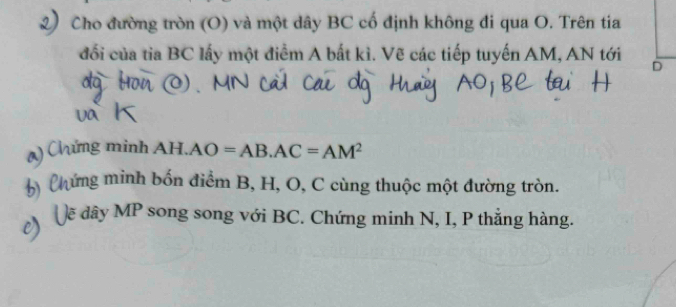 Cho đường tròn (O) và một dây BC cố định không đi qua O. Trên tia 
đối của tia BC lấy một điểm A bất kì. Vẽ các tiếp tuyến AM, AN tới 
D 
() Chứng minh AH.AO=AB.AC=AM^2
C hứng minh bốn điểm B, H, O, C cùng thuộc một đường tròn. 
- ẽ dây MP song song với BC. Chứng minh N, I, P thẳng hàng.