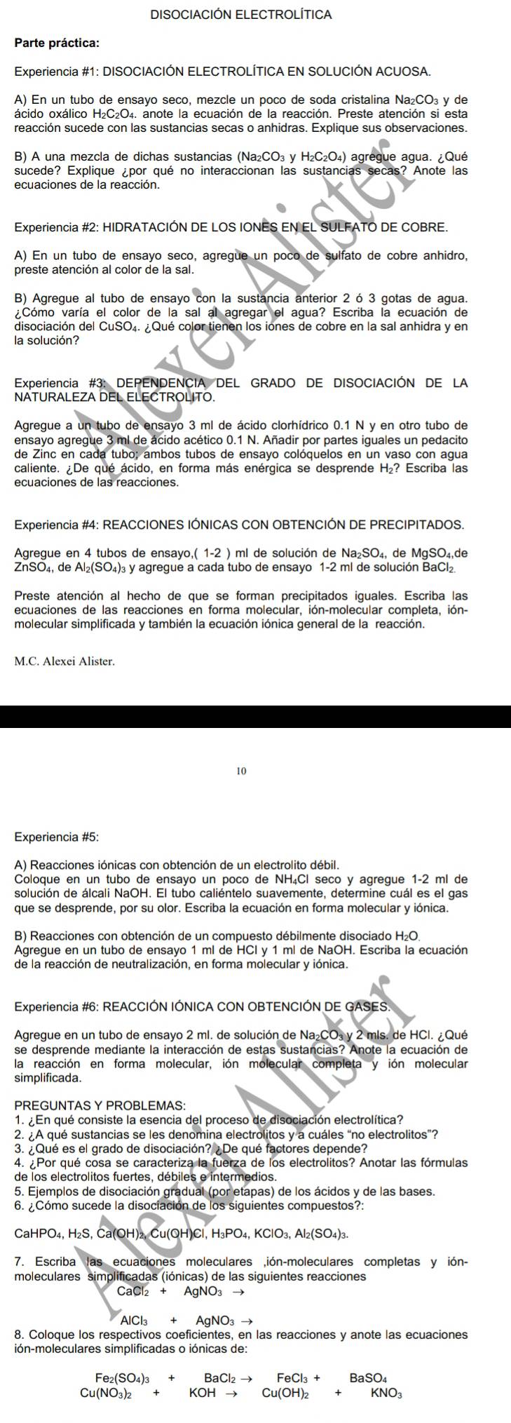 DISOCIACIÓN ELECTROLÍTICA
Parte práctica:
Experiencia #1: DISOCIACIÓN ELECTROLÍTICA EN SOLUCIÓN ACUOSA.
A) En un tubo de ensayo seco, mezcle un poco de soda cristalina Na₂CO₃ y de
reacción sucede con las sustancias secas o anhidras. Explique sus observaciones.
B) A una mezcla de dichas sustancias (Na₂CO₃ y H₂C₂O₄) agregue agua. ¿Qué
sucede? Explique ¿por qué no interaccionan las sustancias secas? Anote las
ecuaciones de la reacción.
Experiencia #2: HIDRATACIÓN DE LOS IONES EN EL SULFATO DE COBRE.
A) En un tubo de ensayo seco, agregue un poco de sulfato de cobre anhidro,
preste atención al color de la sal.
B) Agregue al tubo de ensayo con la sustancia anterior 2 ó 3 gotas de agua.
¿Cómo varía el color de la sal al agregar el agua? Escriba la ecuación de
disociación del CuSO₄. ¿Qué color tienen los iones de cobre en la sal anhidra y en
la solución?
Experiencia #3: DEPENDENCIA DEL GRADO DE DISOCIACIÓN DE LA
NATURALEZA DEL ELECTROLITO.
Agregue a un tubo de ensayo 3 ml de ácido clorhídrico 0.1 N y en otro tubo de
ensayo agregue 3 ml de ácido acético 0.1 N. Añadir por partes iquales un pedacito
de Zinc en cada tubo; ambos tubos de ensayo colóquelos en un vaso con aqua
caliente. ¿De qué ácido, en forma más enérgica se desprende H₂? Escriba las
Experiencia #4: REACCIONES IÓNICAS CON OBTENCIÓN DE PRECIPITADOS.
Agregue en 4 tubos de ensayo,( 1-2 ) ml de solución de Na₂SO₄, de MgSO₄,de
ZnSO₄, de Al₂(SO₄)₃ y agregue a cada tubo de ensayo 1-2 ml de solución BaCl₂.
molecular simplificada y también la ecuación iónica general de la reacción.
M.C. Alexei Alister.
10
Experiencia #5:
A) Reacciones iónicas con obtención de un electrolito débil.
Coloque en un tubo de ensayo un poco de NH₄Cl seco y agregue 1-2 ml de
solución de álcali NaOH. El tubo caliéntelo suavemente, determine cuál es el gas
que se desprende, por su olor. Escriba la ecuación en forma molecular y iónica.
B) Reacciones con obtención de un compuesto débilmente disociado H₂O.
Agregue en un tubo de ensayo 1 ml de HCI y 1 ml de NaOH. Escriba la ecuación
de la reacción de neutralización, en forma molecular y iónica.
Experiencia #6: REACCIÓN IÓNICA CON OBTENCIÓN DE GASES.
Agregue en un tubo de ensayo 2 ml. de solución de Na₂CO₃ y 2 mls. de HCl. ¿Qué
se desprende mediante la interacción de estas sustancias? Anote la ecuación de
la reacción en forma molecular, ión molecular completa y ión molecular
simplificada.
PREGUNTAS Y PROBLEMAS:
1. ¿ En qué consiste la esencia del proceso de disociación electrolítica?
2. A qué sustancias se les denomina electrolitos y a cuáles “no electrolitos”?
3. ¿Qué es el grado de disociación? ¿De qué factores depende?
4.  Por qué cosa se caracteriza la fuerza de los electrolitos? Anotar las fórmulas
de los electrolitos fuertes, débiles e intermedios.
5. Ejemplos de disociación gradual (por etapas) de los ácidos y de las bases.
6. ¿Cómo sucede la disociación de los siguientes compuestos?:
CaHPO₄, H₂S, Ca(OH)₂, Cu(OH)Cl, H₃PO₄, KClO₃, Al₂(SO₄)
7. Escriba las ecuaciones moleculares ,ión-moleculares completas y ión-
moleculares simplificadas (iónicas) de las siguientes reacciones
CaCl₂ +
AlCl +
8. Coloque los respectivos coeficientes, en las reacciones y anote las ecuaciones
ión-moleculares simplificadas o iónicas de:
Fe₂(SO₄)3 +
Cu(NO₃)₂ + KOH Cu(OH)_2+KNO