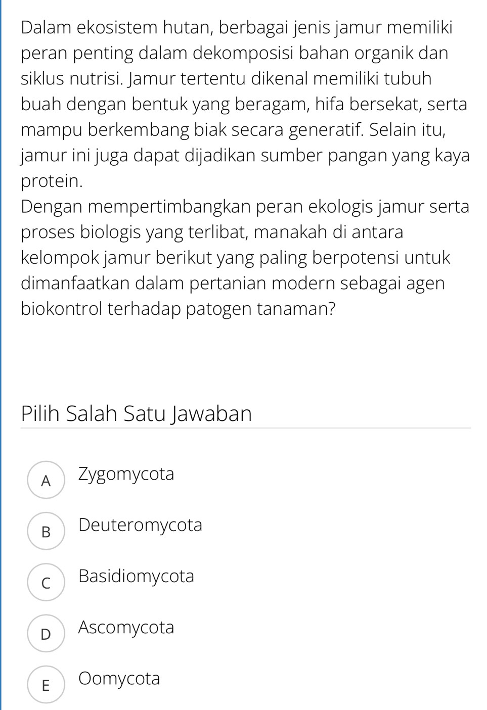 Dalam ekosistem hutan, berbagai jenis jamur memiliki
peran penting dalam dekomposisi bahan organik dan
siklus nutrisi. Jamur tertentu dikenal memiliki tubuh
buah dengan bentuk yang beragam, hifa bersekat, serta
mampu berkembang biak secara generatif. Selain itu,
jamur ini juga dapat dijadikan sumber pangan yang kaya
protein.
Dengan mempertimbangkan peran ekologis jamur serta
proses biologis yang terlibat, manakah di antara
kelompok jamur berikut yang paling berpotensi untuk
dimanfaatkan dalam pertanian modern sebagai agen
biokontrol terhadap patogen tanaman?
Pilih Salah Satu Jawaban
A Zygomycota
B Deuteromycota
c Basidiomycota
D Ascomycota
E Oomycota