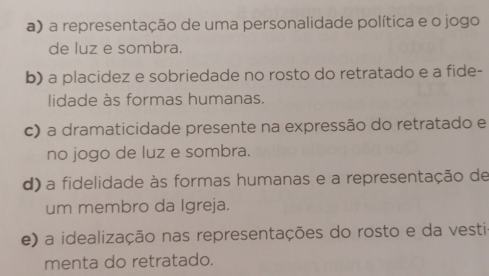 a) a representação de uma personalidade política e o jogo
de luz e sombra.
b) a placidez e sobriedade no rosto do retratado e a fide-
lidade às formas humanas.
c) a dramaticidade presente na expressão do retratado e
no jogo de luz e sombra.
d) a fidelidade às formas humanas e a representação de
um membro da Igreja.
e) a idealização nas representações do rosto e da vesti
menta do retratado.