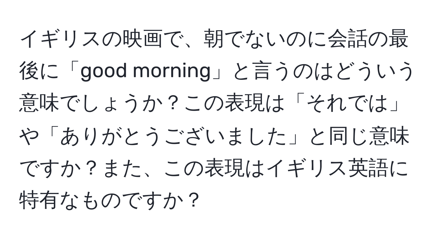 イギリスの映画で、朝でないのに会話の最後に「good morning」と言うのはどういう意味でしょうか？この表現は「それでは」や「ありがとうございました」と同じ意味ですか？また、この表現はイギリス英語に特有なものですか？