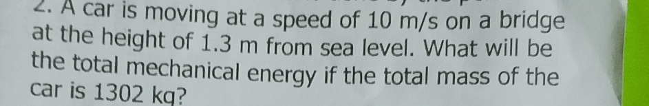 A car is moving at a speed of 10 m/s on a bridge 
at the height of 1.3 m from sea level. What will be 
the total mechanical energy if the total mass of the 
car is 1302 kg?