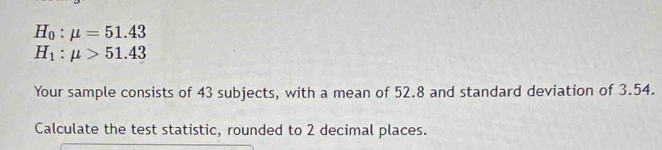 H_0:mu =51.43
H_1:mu >51.43
Your sample consists of 43 subjects, with a mean of 52.8 and standard deviation of 3.54. 
Calculate the test statistic, rounded to 2 decimal places.