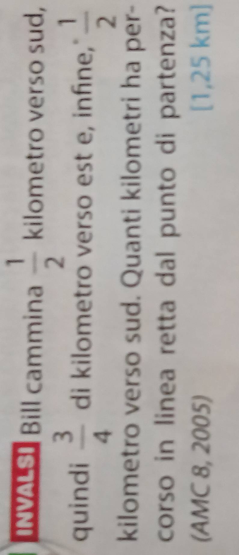 INVALSI Bill cammina  1/2  kilometro verso sud, 
quindi  3/4  di kilometro verso est e, infine,"  1/2 
kilometro verso sud. Quanti kilometri ha per- 
corso in linea retta dal punto di partenza? 
(AMC 8, 2005) [1,25 km ]