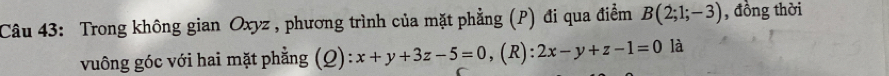 Trong không gian Oxyz , phương trình của mặt phẳng (P) đi qua điểm B(2;1;-3) , đồng thời 
vuông góc với hai mặt phẳng (Q): x+y+3z-5=0, (R):2x-y+z-1=0 là