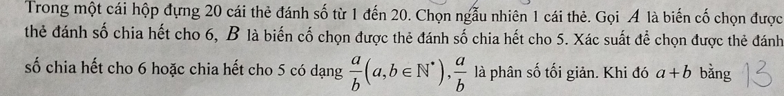 Trong một cái hộp đựng 20 cái thẻ đánh số từ 1 đến 20. Chọn ngẫu nhiên 1 cái thẻ. Gọi Á là biến cố chọn được
thẻ đánh số chia hết cho 6, B là biến cố chọn được thẻ đánh số chia hết cho 5. Xác suất để chọn được thẻ đánh
số chia hết cho 6 hoặc chia hết cho 5 có dạng  a/b (a,b∈ N^*),  a/b  là phân số tối giản. Khi đó a+b bằng