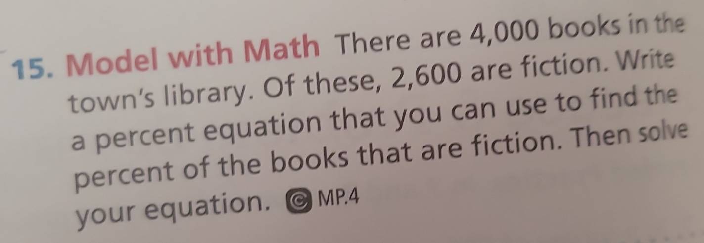 Model with Math There are 4,000 books in the 
town's library. Of these, 2,600 are fiction. Write 
a percent equation that you can use to find the 
percent of the books that are fiction. Then solve 
your equation. © MP.4