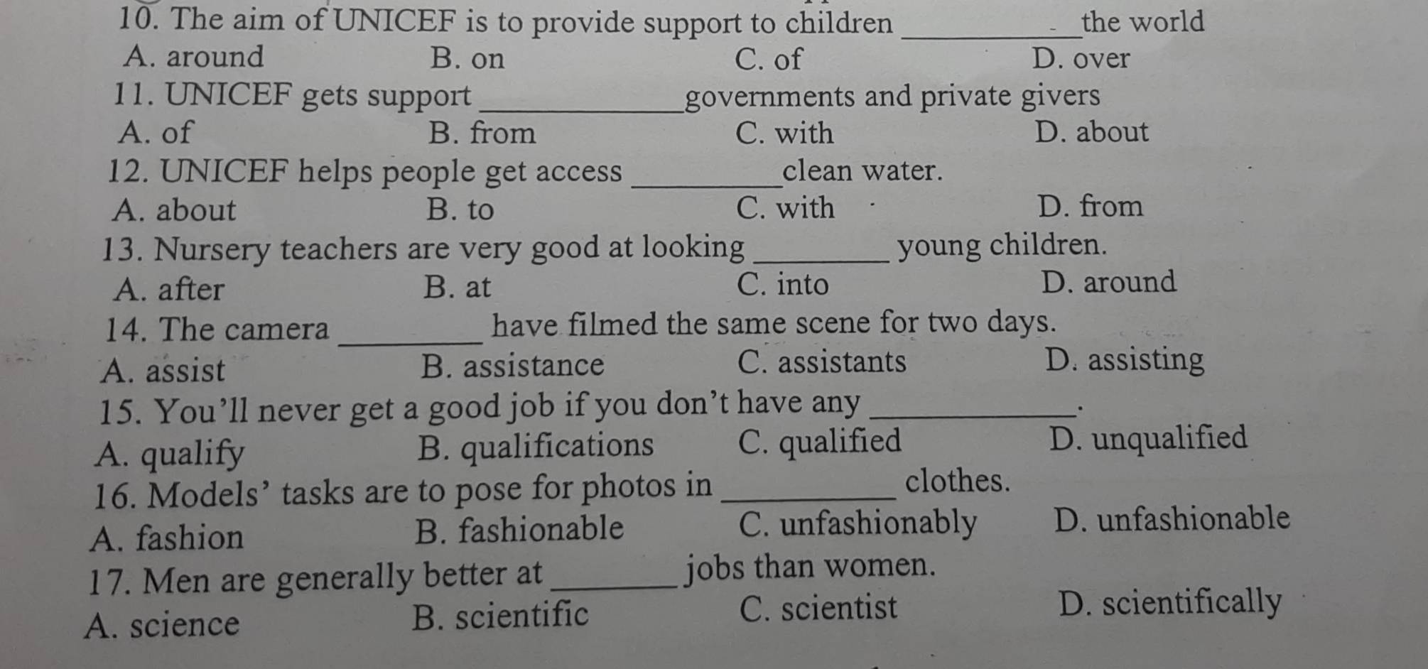 The aim of UNICEF is to provide support to children _the world
A. around B. on C. of D. over
11. UNICEF gets support _governments and private givers 
A. of B. from C. with D. about
12. UNICEF helps people get access _clean water.
A. about B. to C. with D. from
13. Nursery teachers are very good at looking _young children.
A. after B. at C. into D. around
14. The camera _have filmed the same scene for two days.
A. assist B. assistance C. assistants D. assisting
15. You’ll never get a good job if you don’t have any_
.
A. qualify B. qualifications C. qualified D. unqualified
16. Models’ tasks are to pose for photos in_
clothes.
A. fashion B. fashionable C. unfashionably D. unfashionable
17. Men are generally better at_ jobs than women.
A. science B. scientific
C. scientist D. scientifically