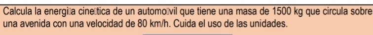 Calcula la energióa cineítica de un automoívil que tiene una masa de 1500 kg que circula sobre 
una avenida con una velocidad de 80 km/h. Cuida el uso de las unidades.