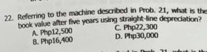 Referring to the machine described in Prob. 21, what is the
book value after five years using straight-line depreciation?
C. Php22,300
A. Php12,500 D. Php30,000
B. Php16,400