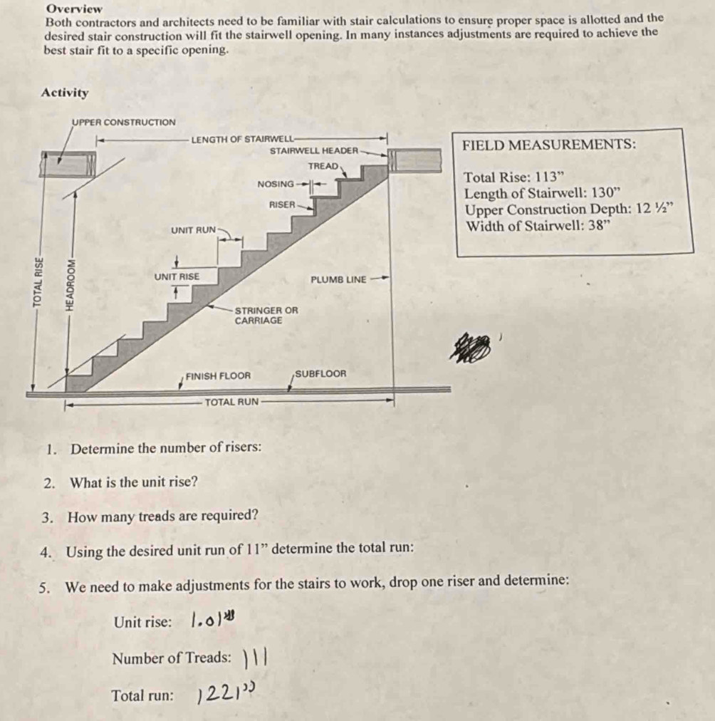 Overview
Both contractors and architects need to be familiar with stair calculations to ensure proper space is allotted and the
desired stair construction will fit the stairwell opening. In many instances adjustments are required to achieve the
best stair fit to a specific opening.
:
: . 12^1/_2”
1. Determine the number of risers:
2. What is the unit rise?
3. How many treads are required?
4. Using the desired unit run of 11” determine the total run:
5. We need to make adjustments for the stairs to work, drop one riser and determine:
Unit rise:
Number of Treads:
Total run: