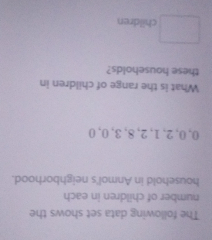 The following data set shows the 
number of children in each 
household in Anmol's neighborhood.
0, 0, 2, 1, 2, 8, 3, 0, 0
What is the range of children in 
these households? 
children