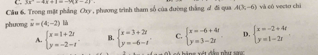 3x^2-4x+1=-9(x-2). 
Câu 6. Trong mặt phẳng Oxy , phương trình tham số của đường thẳng đ đi qua A(3;-6) và có vectơ chỉ
phưong vector u=(4;-2) là
A. beginarrayl x=1+2t y=-2-tendarray.. B. beginarrayl x=3+2t y=-6-tendarray.. C. beginarrayl x=-6+4t y=3-2tendarray.. D. beginarrayl x=-2+4t y=1-2tendarray.. 
.0) s ó bảng xét dấu như sau