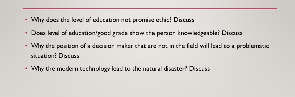 Why does the level of education not promise ethic? Discuss 
Does level of education/good grade show the person knowledgeable? Discuss 
Why the position of a decision maker that are not in the field will lead to a problematic 
situation? Discuss 
Why the modern technology lead to the natural disaster? Discuss