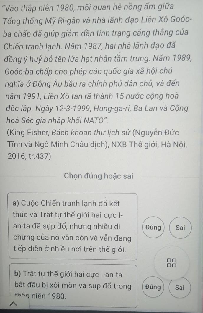 "Vào thập niên 1980, mối quan hệ nồng ấm giữa
Tổng thống Mỹ Ri-gân và nhà lãnh đạo Liên Xô Goóc-
ba chấp đã giúp giảm dần tình trạng căng thắng của
Chiến tranh lạnh. Năm 1987, hai nhà lãnh đạo đã
đồng ý huỷ bỏ tên lửa hạt nhân tầm trung. Năm 1989,
Goóc-ba chấp cho phép các quốc gia xã hội chủ
nghĩa ở Đông Âu bầu ra chính phủ dân chủ, và đến
năm 1991, Liên Xô tan rã thành 15 nước cộng hoà
ộc lập. Ngày 12 - 3 -1999, Hung-ga-ri, Ba Lan và Cộng
hoà Séc gia nhập khối NATO".
(King Fisher, Bách khoan thư lịch sử (Nguyễn Đức
Tĩnh và Ngô Minh Châu dịch), NXB Thế giới, Hà Nội,
2016, tr.437)
Chọn đúng hoặc sai
a) Cuộc Chiến tranh lạnh đã kết
thúc và Trật tự thế giới hai cực I-
an-ta đã sụp đổ, nhưng nhiều di Đúng Sai
chứng của nó vẫn còn và vẫn đang
tiếp diễn ở nhiều nơi trên thế giới.
b) Trật tự thế giới hai cực I-an-ta
bắt đầu bị xói mòn và sụp đổ trong Đúng Sai
thân niên 1980.