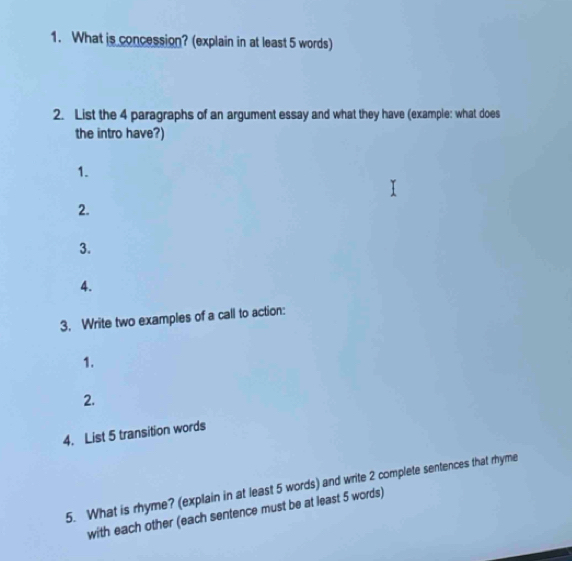 What is concession? (explain in at least 5 words) 
2. List the 4 paragraphs of an argument essay and what they have (example: what does 
the intro have?) 
1. 
2. 
3. 
4. 
3. Write two examples of a call to action: 
1. 
2. 
4. List 5 transition words 
5. What is rhyme? (explain in at least 5 words) and write 2 complete sentences that rhyme 
with each other (each sentence must be at least 5 words)