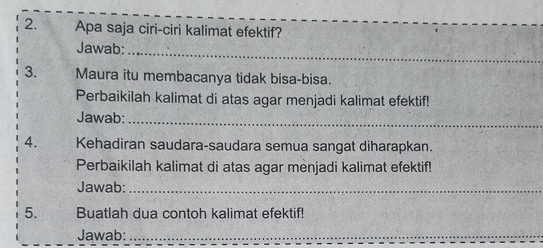 Apa saja ciri-ciri kalimat efektif? 
_ 
Jawab: 
3. Maura itu membacanya tidak bisa-bisa. 
Perbaikilah kalimat di atas agar menjadi kalimat efektif! 
Jawab:_ 
4. Kehadiran saudara-saudara semua sangat diharapkan. 
Perbaikilah kalimat di atas agar menjadi kalimat efektif! 
Jawab:_ 
5. Buatlah dua contoh kalimat efektif! 
Jawab:_