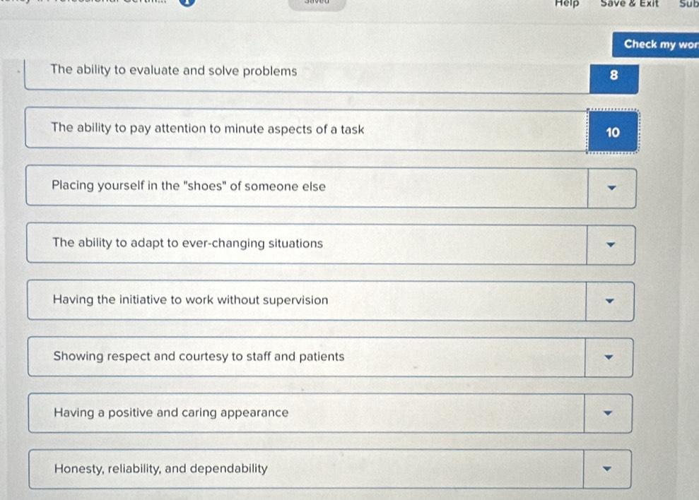 Help Save & Exit Sub
Check my wor
The ability to evaluate and solve problems 8
The ability to pay attention to minute aspects of a task 10
Placing yourself in the "shoes" of someone else
The ability to adapt to ever-changing situations
Having the initiative to work without supervision
Showing respect and courtesy to staff and patients
Having a positive and caring appearance
Honesty, reliability, and dependability