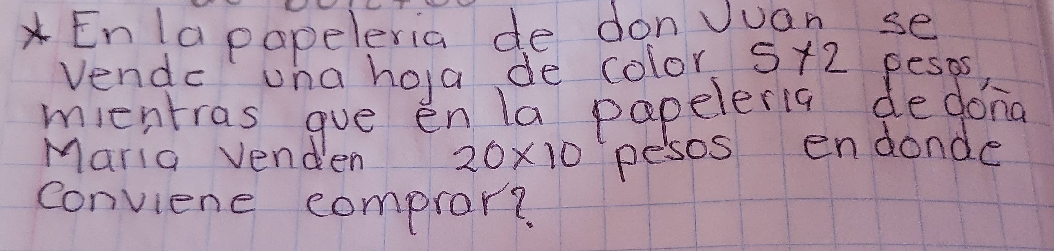 Enla papeleria de donJuan se 
Vendc una hola de color 5* 2 pesos 
mientras gue enla papeleria dedona 
Maria venden
20* 10 pesos endonde 
conviene comprar?