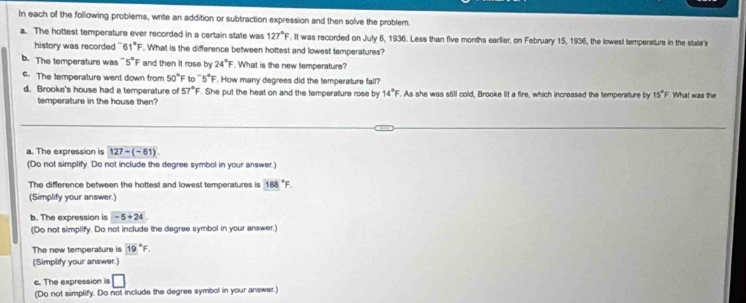 In each of the following problems, write an addition or subtraction expression and then solve the problem. 
a. The hottest temperature ever recorded in a certain state was 127°F. It was recorded on July 6, 1936. Less than five months earlier, on February 15, 1936, the lowest temperature in the state's 
history was recorded ' 61°F. What is the difference between hottest and lowest temperatures? 
b. The temperature was 5°F and then it rose by 24°F. What is the new temperature? 
The temperature went down from 50°F to ~5°F. How many degrees did the temperature fall? 
d. Brooke's house had a temperature of 57°F. She put the heat on and the temperature rose by 14°F. As she was still cold, Brooke lit a fire, which increased the temperature by 15° F What was the 
temperature in the house then? 
a. The expression is 127-(-61)
(Do not simplify. Do not include the degree symbol in your answer.) 
The difference between the hottest and lowest temperatures is 188°F. 
(Simplify your answer.) 
b. The expression is -5+24
(Do not simplify. Do not include the degree symbol in your answer.) 
The new temperature is (19)°F. 
(Simplify your answer.) 
c. The expression is □ 
(Do not simplify. Do not include the degree symbol in your answer.)