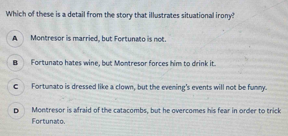 Which of these is a detail from the story that illustrates situational irony?
A Montresor is married, but Fortunato is not.
B Fortunato hates wine, but Montresor forces him to drink it.
C Fortunato is dressed like a clown, but the evening’s events will not be funny.
D Montresor is afraid of the catacombs, but he overcomes his fear in order to trick
Fortunato.