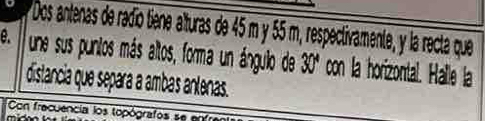 Dos antenas de radío tiene alturas de 45 m y 55 m, respectivamente, y la recta que 
e. une sus puntos más altos, forma un ánguilo de 30ª con la horizontal. Halle la 
distancia que separa a ambas antenas. 
Con frecuencia los topógrafos se en