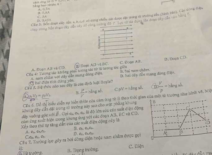 cảm ứng t1r2=0....,
N
bằng bao nhiêu A :
y
A. 0,7A
B. 0,5A
C. 5A
Cầu 3: Bốn đoạn dây dẫn a, b,c,d có cùng chiều dài được đặt trong từ trường đều (hình bên). Các dòng điện
D.0,45A
chạy trong bốn đoạn đây dẫn này có cùng cường độ 7 . Lực từ tác dụng lên đoạn dây dẫn nào bằng 0,
2
ξ
6
c^+
A. Đoạn AB và CD. B Đoạn AD và BC. C. Đoạn AB. D. Đoạn CD.
Cầu 4: Tương tác không phải tương tác từ là tương tác giữa
A. nam châm với dây dẫn mang dòng điện. B. hai nam châm.
C hai điện tích đứng yên. D. hai đây dẫn mang dòng điện.
Câu 5. Hệ thức nào sau đây là của định luật Boyle?
A_2p_1V_2=p_2V_1.  p/V = hhat angshat o. C. pV= hhat angshat o. frac ^- V/p =hingsoso.
B.
Cầu 6. Đồ thị biểu diễn sự biến thiên của cảm ứng từ B theo thời gian của một từ trường như hình vẽ. MC
khung dây dẫn đặt trong từ trường này sao cho mặt phẳng khung
dây vuông góc với vector B. Gọi e., eã, e_c.. là độ lớn của các suất điện động
cảm ứng xuất hiện trong khung ứng với các đoạn AB, BC và CD.
Xếp theo thứ tự tăng dần của các suất điện động này là
B. e_b.e_c,e_a.
A. e_a,e_b,e_c. D. e_c,e_b,e_a.
C. e_a,e_c,e_b.
Câu 7. Trường lực gây ra bởi dòng điện hoặc nam châm được gọi
là: C. Điện
T  Từ trường, B. Trọng trường.
dex