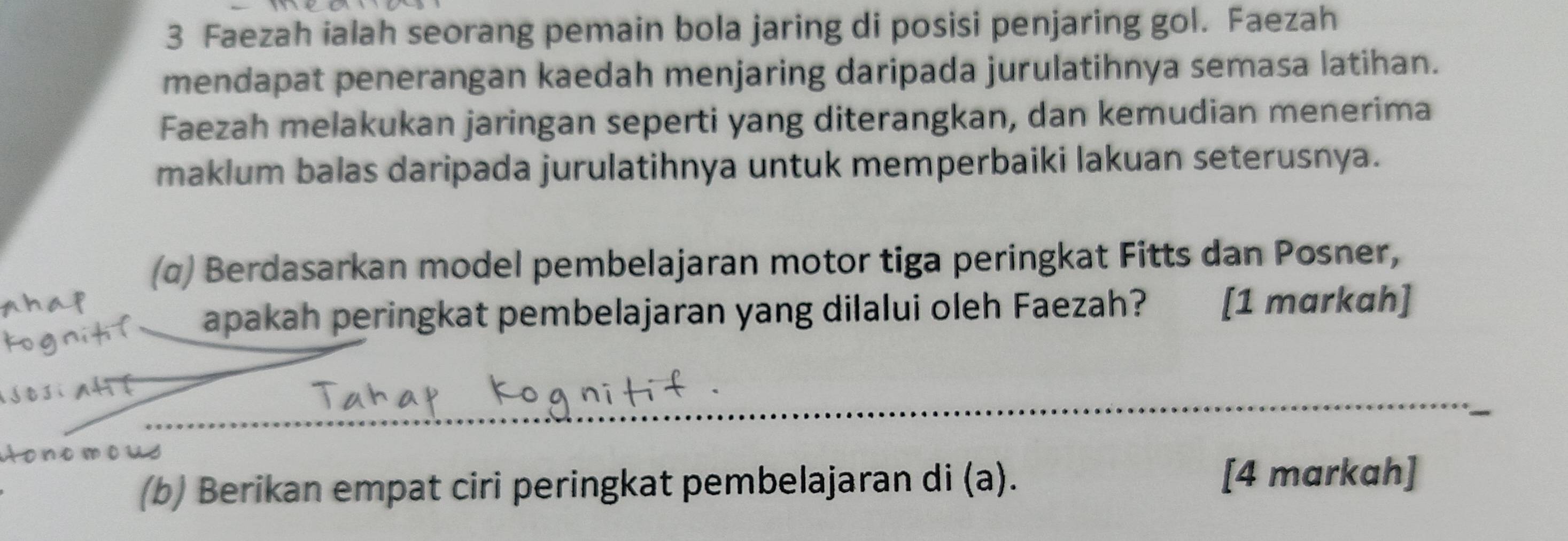 Faezah ialah seorang pemain bola jaring di posisi penjaring gol. Faezah 
mendapat penerangan kaedah menjaring daripada jurulatihnya semasa latihan. 
Faezah melakukan jaringan seperti yang diterangkan, dan kemudian menerima 
maklum balas daripada jurulatihnya untuk memperbaiki lakuan seterusnya. 
(α) Berdasarkan model pembelajaran motor tiga peringkat Fitts dan Posner, 
apakah peringkat pembelajaran yang dilalui oleh Faezah? [1 markah] 
_ 
_
n o m o us
(b) Berikan empat ciri peringkat pembelajaran di (a). 
[4 markah]