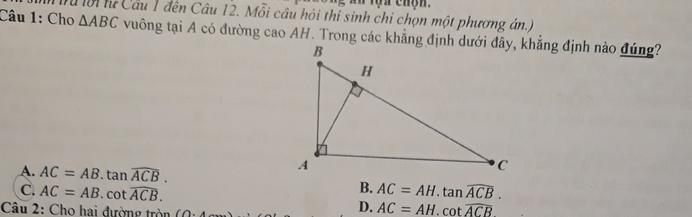 tựa chộn.
ru lời tư Câu 1 đến Câu 12. Mỗi cầu hỏi thí sinh chi chọn một phương án.)
Câu 1: Cho △ ABC vuông tại A có đường cao AH. Trong các khẳng định dưới đây, khẳng định nào đúng?
A. AC=AB.tan widehat ACB.
B.
C. AC=AB.cot widehat ACB. AC=AH.tan widehat ACB. 
Câu 2: Cho hai đường tròn (∩
D. AC=AH.cot overline ACB.