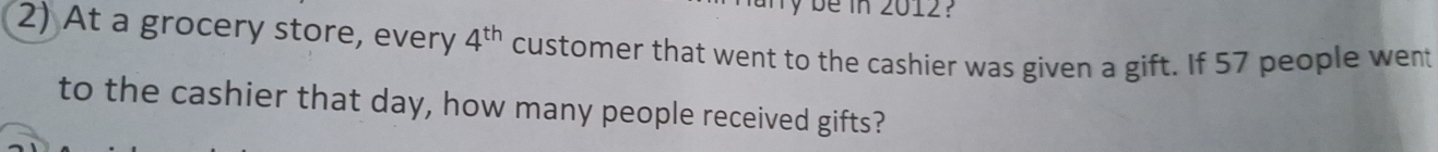 be in 2012? 
2) At a grocery store, every 4^(th) customer that went to the cashier was given a gift. If 57 people went 
to the cashier that day, how many people received gifts?