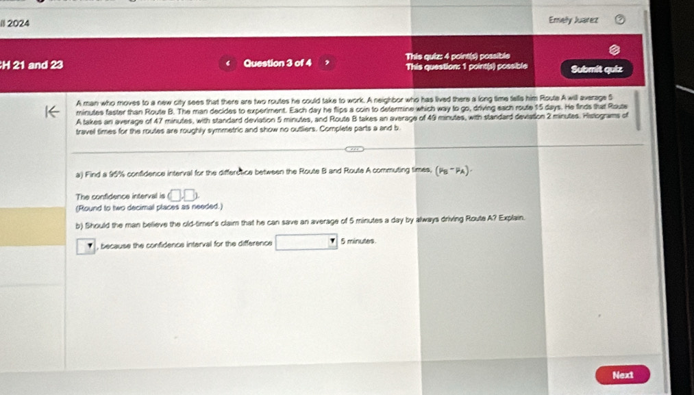 #l 2024 Emely Juarez 
This quiz: 4 point(s) possible 
H 21 and 23 Question 3 of 4 This question: 1 point(s) possible Submit quiz 
A man who moves to a new city sees that there are two routes he could take to work. A neighbor who has lived there a long time tells him Roste A will average S
minutes faster than Route B. The man decides to experiment. Each day he flips a coin to determine which way to go, driving each route 15 days. He firds that Route 
A takes an average of 47 minutes, with standard deviation 5 minutes, and Route B takes an average of 49 minutes, with standard deviation 2 minutes. Histograms of 
travel times for the routes are roughly symmetric and show no outliers. Complete parts a and b 
a) Find a 95% confidence interval for the differctice between the Route B and Route A commuting times, (mu _B-mu _A). 
The confidence interval is □ □
(Round to two decimal places as needed.) 
b) Should the man believe the old-timer's claim that he can save an average of 5 minutes a day by always driving Route A? Explain. 
, , because the confidence interval for the difference 5 minutes. 
Next