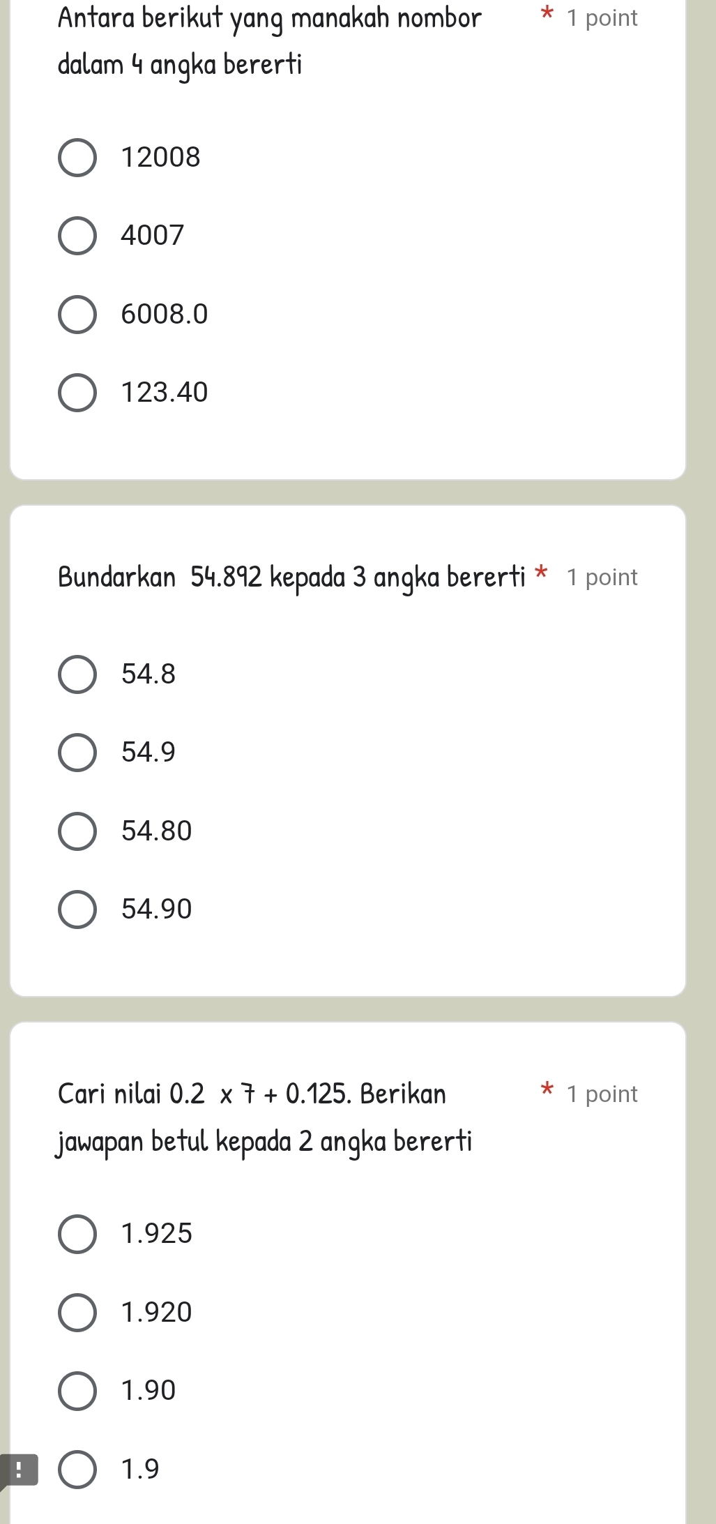 Antara berikut yang manakah nombor * 1 point
dalam 4 angka bererti
12008
4007
6008.0
123.40
Bundarkan 54.892 kepada 3 angka bererti * 1 point
54.8
54.9
54.80
54.90
Cari nilai 0.2* 7+0.125. Berikan * 1 point
jawapan betul kepada 2 angka bererti
1.925
1.920
1.90! 1.9