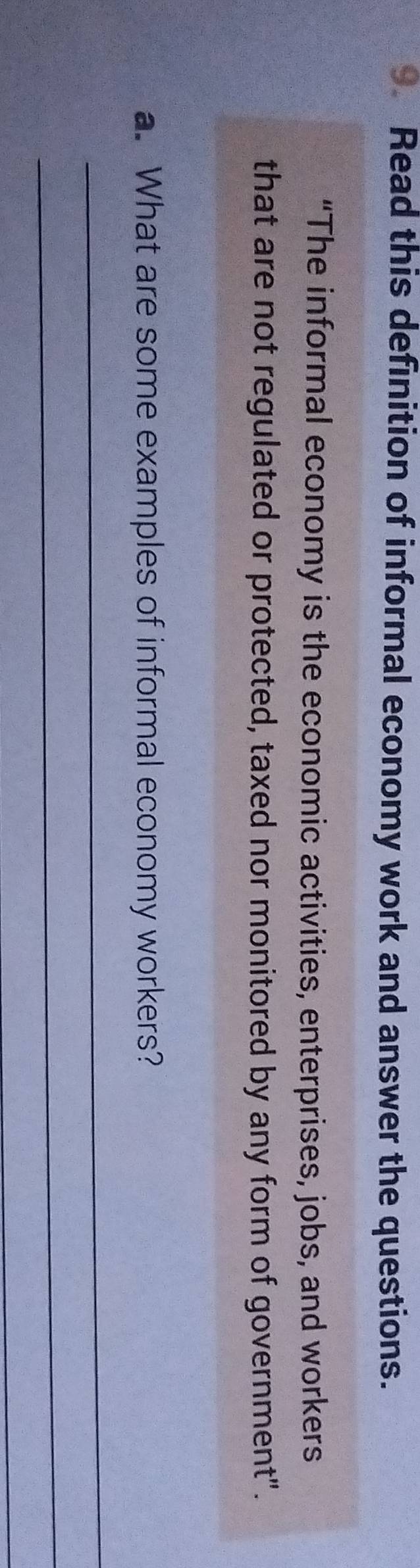 Read this definition of informal economy work and answer the questions. 
“The informal economy is the economic activities, enterprises, jobs, and workers 
that are not regulated or protected, taxed nor monitored by any form of government". 
a. What are some examples of informal economy workers? 
_ 
_ 
_