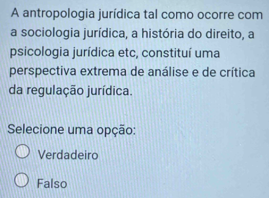 A antropologia jurídica tal como ocorre com
a sociologia jurídica, a história do direito, a
psicologia jurídica etc, constituí uma
perspectiva extrema de análise e de crítica
da regulação jurídica.
Selecione uma opção:
Verdadeiro
Falso