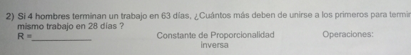 Si 4 hombres terminan un trabajo en 63 días, ¿Cuántos más deben de unirse a los primeros para termin
mismo trabajo en 28 dias ?
_
R= Constante de Proporcionalidad Operaciones:
inversa